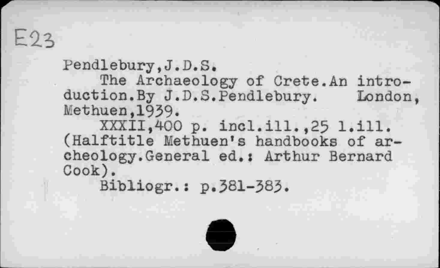 ﻿E2.S
Pendlebury,J.D.S.
The Archaeology of Crete.An introduction. By J.D.S.Pendlebury. London, Methuen,1959.
XXXII,400 p. incl.ill.,25 l.ill. (Halftitle Methuen’s handbooks of archeology. General ed.: Arthur Bernard Cook).
Bibliogr.: p.581-58J.